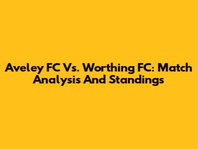 Aveley FC Vs. Worthing FC: Match Analysis And Standings