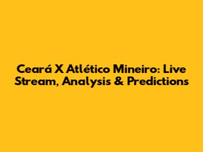 Ceará X Atlético Mineiro: Live Stream, Analysis & Predictions