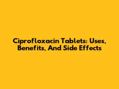 Ciprofloxacin Tablets: Uses, Benefits, And Side Effects