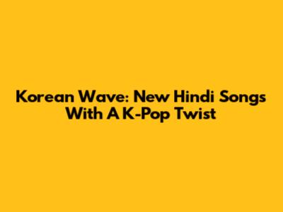 Korean Wave: New Hindi Songs With A K-Pop Twist