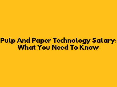 Pulp And Paper Technology Salary: What You Need To Know